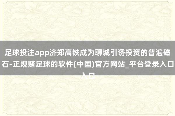 足球投注app济郑高铁成为聊城引诱投资的普遍磁石-正规赌足球的软件(中国)官方网站_平台登录入口