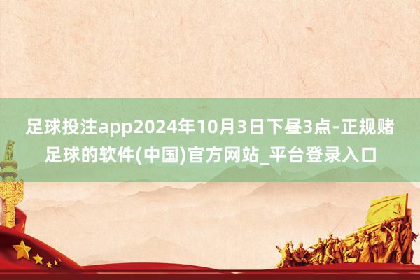 足球投注app2024年10月3日下昼3点-正规赌足球的软件(中国)官方网站_平台登录入口