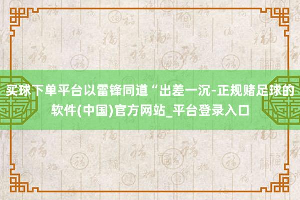 买球下单平台以雷锋同道“出差一沉-正规赌足球的软件(中国)官方网站_平台登录入口