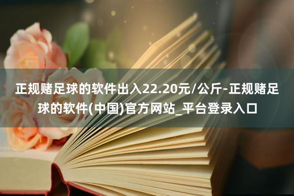 正规赌足球的软件出入22.20元/公斤-正规赌足球的软件(中国)官方网站_平台登录入口