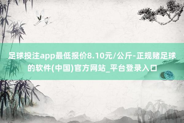 足球投注app最低报价8.10元/公斤-正规赌足球的软件(中国)官方网站_平台登录入口