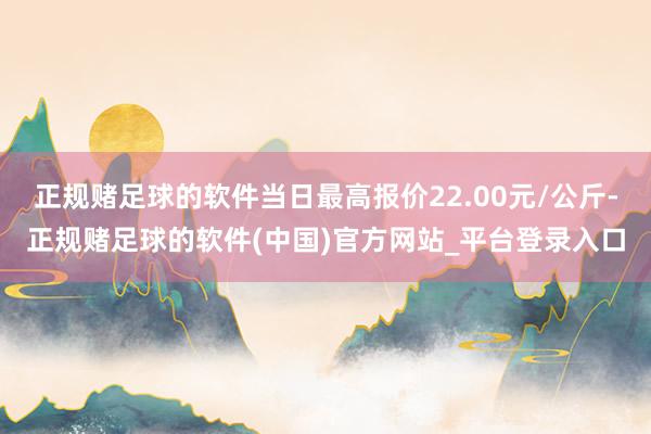 正规赌足球的软件当日最高报价22.00元/公斤-正规赌足球的软件(中国)官方网站_平台登录入口