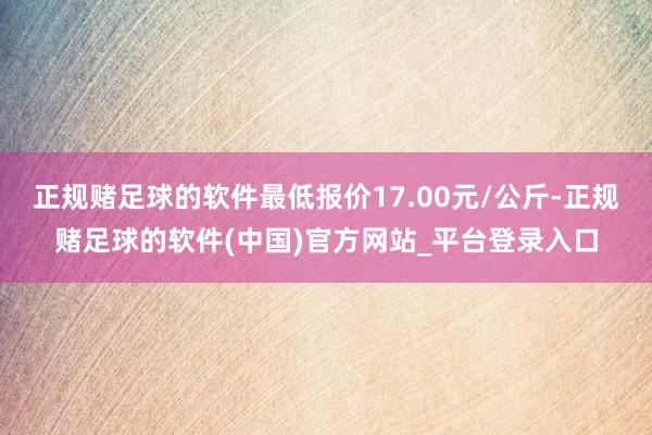 正规赌足球的软件最低报价17.00元/公斤-正规赌足球的软件(中国)官方网站_平台登录入口