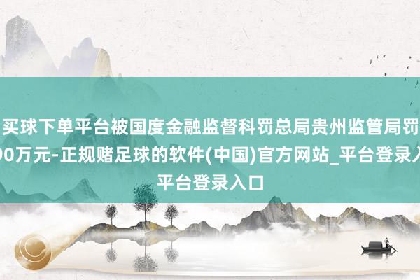 买球下单平台被国度金融监督科罚总局贵州监管局罚金90万元-正规赌足球的软件(中国)官方网站_平台登录入口