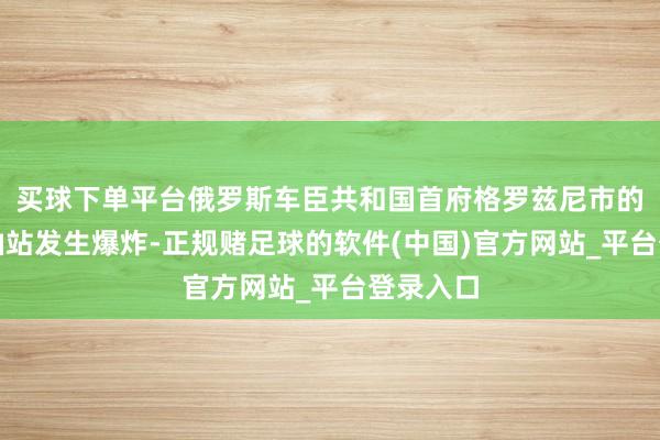 买球下单平台俄罗斯车臣共和国首府格罗兹尼市的一处加油站发生爆炸-正规赌足球的软件(中国)官方网站_平台登录入口