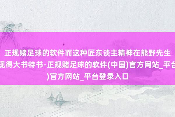 正规赌足球的软件而这种匠东谈主精神在熊野先生身上也体现得大书特书-正规赌足球的软件(中国)官方网站_平台登录入口