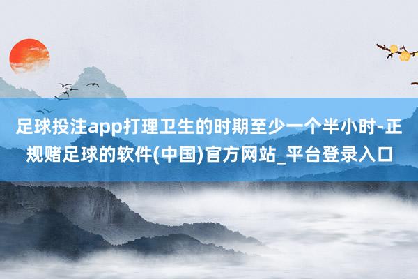 足球投注app打理卫生的时期至少一个半小时-正规赌足球的软件(中国)官方网站_平台登录入口