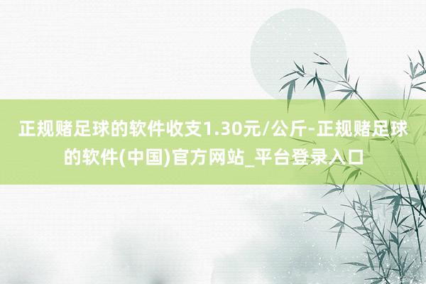 正规赌足球的软件收支1.30元/公斤-正规赌足球的软件(中国)官方网站_平台登录入口