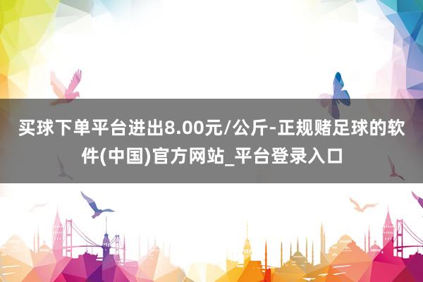 买球下单平台进出8.00元/公斤-正规赌足球的软件(中国)官方网站_平台登录入口