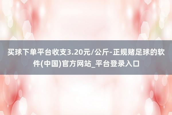 买球下单平台收支3.20元/公斤-正规赌足球的软件(中国)官方网站_平台登录入口