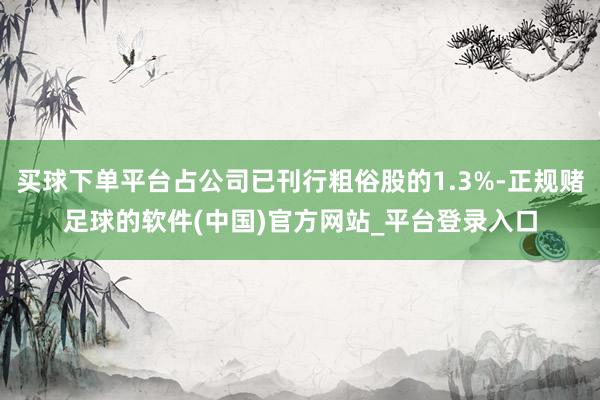 买球下单平台占公司已刊行粗俗股的1.3%-正规赌足球的软件(中国)官方网站_平台登录入口