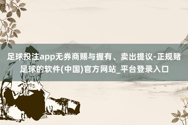 足球投注app无券商赐与握有、卖出提议-正规赌足球的软件(中国)官方网站_平台登录入口