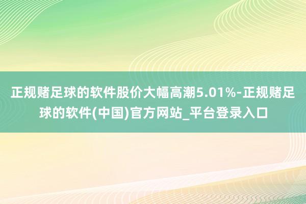 正规赌足球的软件股价大幅高潮5.01%-正规赌足球的软件(中国)官方网站_平台登录入口