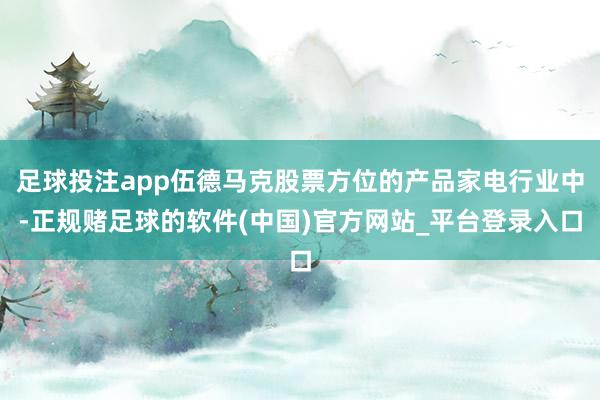 足球投注app伍德马克股票方位的产品家电行业中-正规赌足球的软件(中国)官方网站_平台登录入口