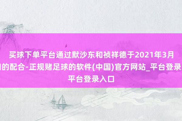 买球下单平台通过默沙东和祯祥德于2021年3月通知的配合-正规赌足球的软件(中国)官方网站_平台登录入口