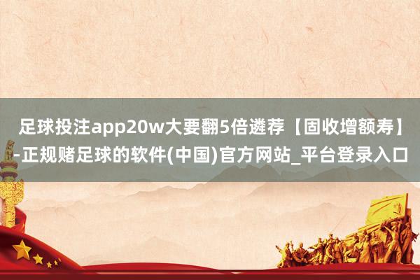 足球投注app20w大要翻5倍遴荐【固收增额寿】-正规赌足球的软件(中国)官方网站_平台登录入口