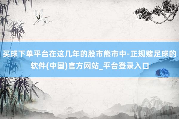 买球下单平台在这几年的股市熊市中-正规赌足球的软件(中国)官方网站_平台登录入口