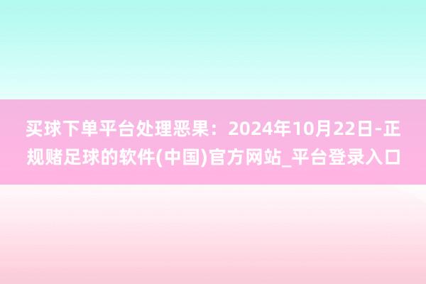 买球下单平台处理恶果：2024年10月22日-正规赌足球的软件(中国)官方网站_平台登录入口