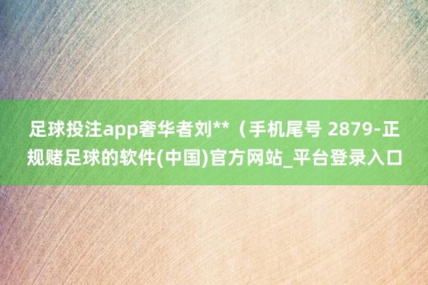 足球投注app奢华者刘**（手机尾号 2879-正规赌足球的软件(中国)官方网站_平台登录入口