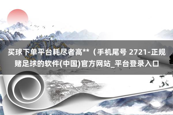 买球下单平台耗尽者高**（手机尾号 2721-正规赌足球的软件(中国)官方网站_平台登录入口