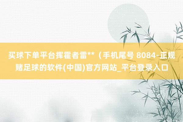 买球下单平台挥霍者雷**（手机尾号 8084-正规赌足球的软件(中国)官方网站_平台登录入口