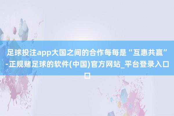 足球投注app大国之间的合作每每是“互惠共赢”-正规赌足球的软件(中国)官方网站_平台登录入口